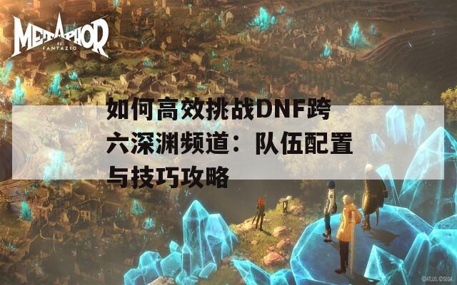 如何高效挑战DNF跨六深渊频道：队伍配置与技巧攻略