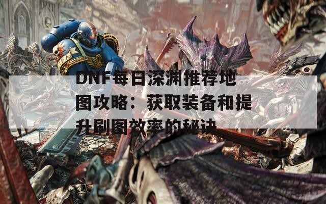 DNF每日深渊推荐地图攻略：获取装备和提升刷图效率的秘诀