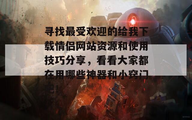 寻找最受欢迎的给我下载情侣网站资源和使用技巧分享，看看大家都在用哪些神器和小窍门吧！