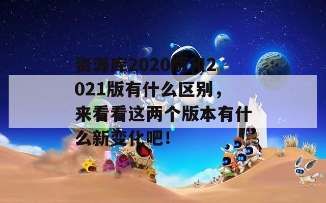 资源库2020版和2021版有什么区别，来看看这两个版本有什么新变化吧！