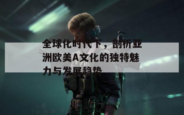 全球化时代下，剖析亚洲欧美A文化的独特魅力与发展趋势