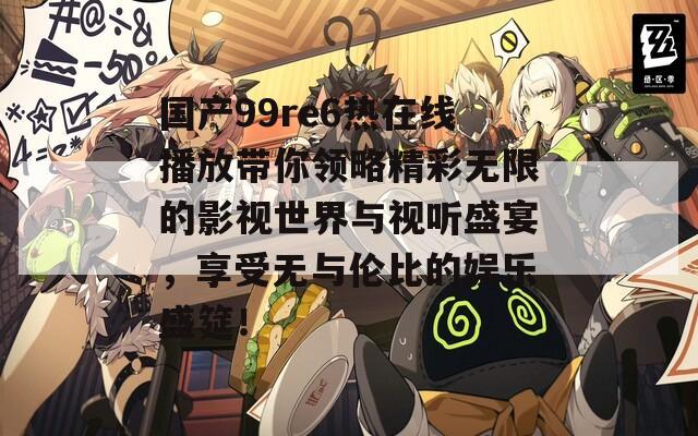 国产99re6热在线播放带你领略精彩无限的影视世界与视听盛宴，享受无与伦比的娱乐盛筵！