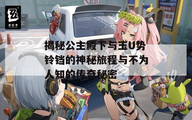 揭秘公主殿下与玉U势铃铛的神秘旅程与不为人知的传奇秘密