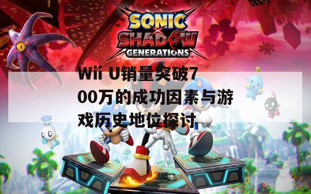 Wii U销量突破700万的成功因素与游戏历史地位探讨