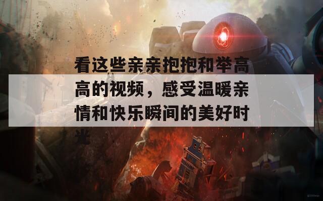 看这些亲亲抱抱和举高高的视频，感受温暖亲情和快乐瞬间的美好时光