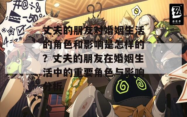 丈夫的朋友对婚姻生活的角色和影响是怎样的？丈夫的朋友在婚姻生活中的重要角色与影响分析