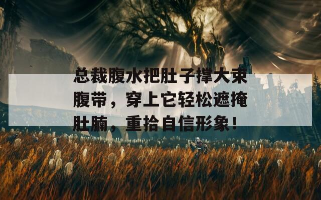 总裁腹水把肚子撑大束腹带，穿上它轻松遮掩肚腩，重拾自信形象！