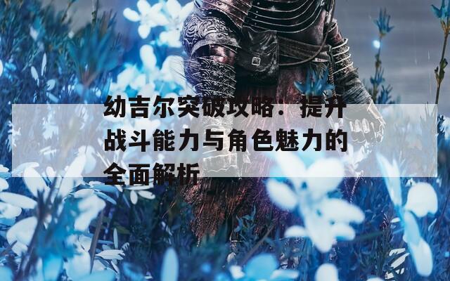 幼吉尔突破攻略：提升战斗能力与角色魅力的全面解析