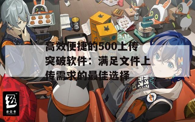 高效便捷的500上传突破软件：满足文件上传需求的最佳选择