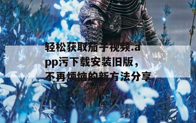 轻松获取茄子视频.app污下载安装旧版，不再烦恼的新方法分享