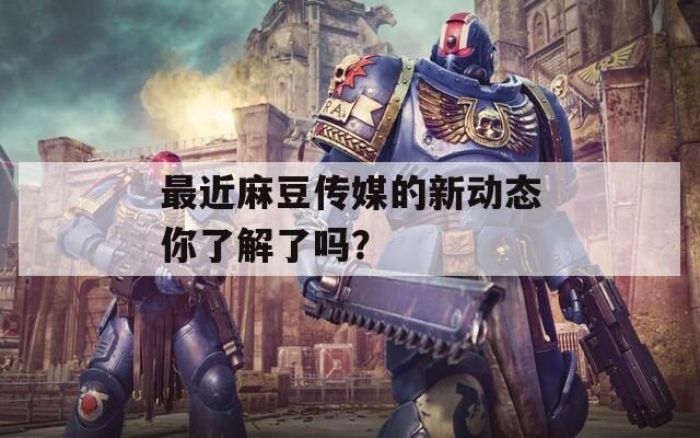 最近麻豆传媒的新动态你了解了吗？