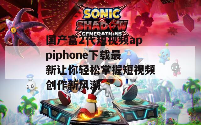 国产富2代短视频appiphone下载最新让你轻松掌握短视频创作新风潮