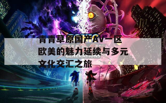 青青草原国产AV一区欧美的魅力延续与多元文化交汇之旅