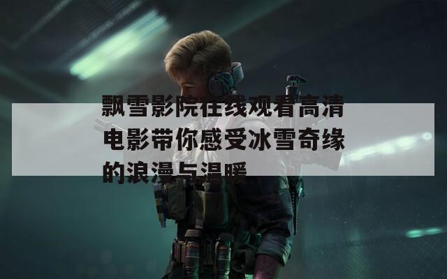 飘雪影院在线观看高清电影带你感受冰雪奇缘的浪漫与温暖