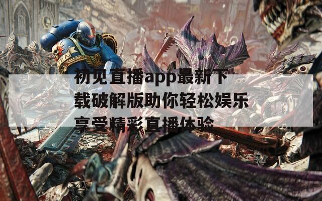 初见直播app最新下载破解版助你轻松娱乐享受精彩直播体验