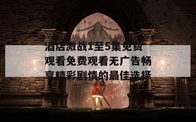 酒店激战1至5集免费观看免费观看无广告畅享精彩剧情的最佳选择