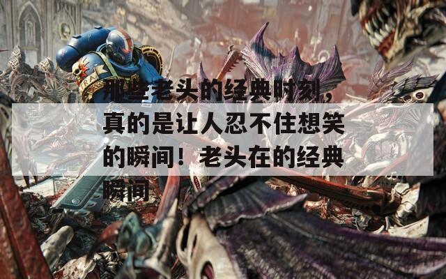 那些老头的经典时刻，真的是让人忍不住想笑的瞬间！老头在的经典瞬间