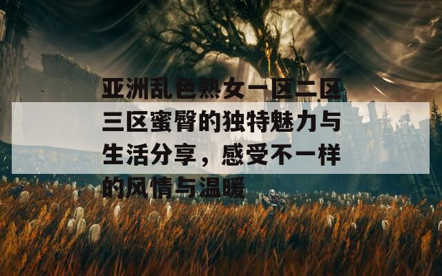 亚洲乱色熟女一区二区三区蜜臀的独特魅力与生活分享，感受不一样的风情与温暖