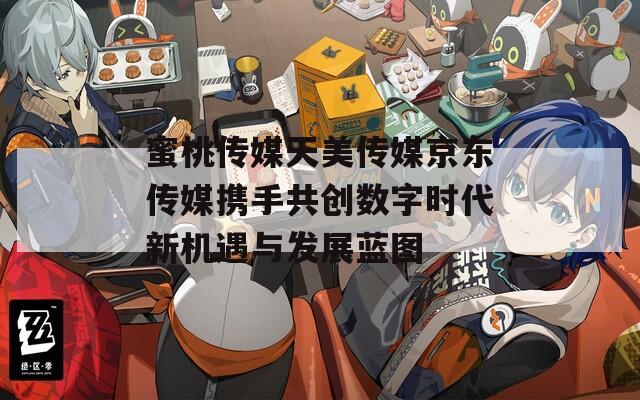 蜜桃传媒天美传媒京东传媒携手共创数字时代新机遇与发展蓝图