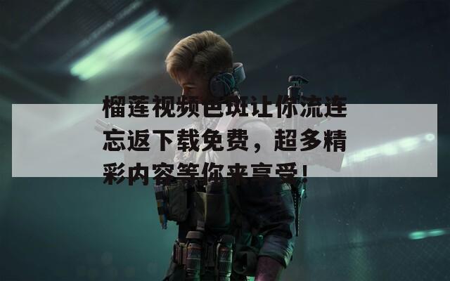 榴莲视频色斑让你流连忘返下载免费，超多精彩内容等你来享受！