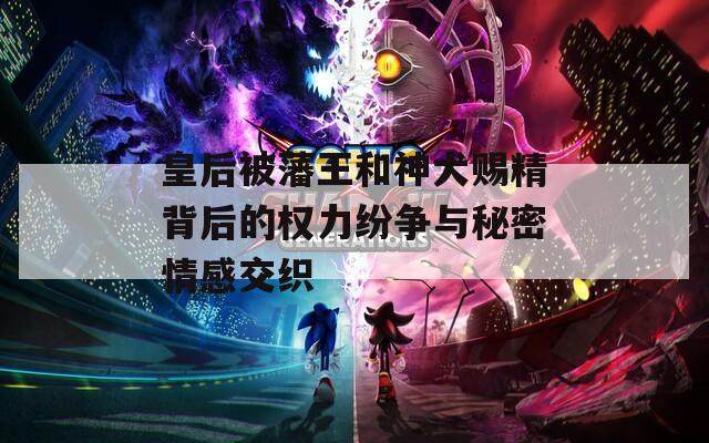 皇后被藩王和神犬赐精背后的权力纷争与秘密情感交织