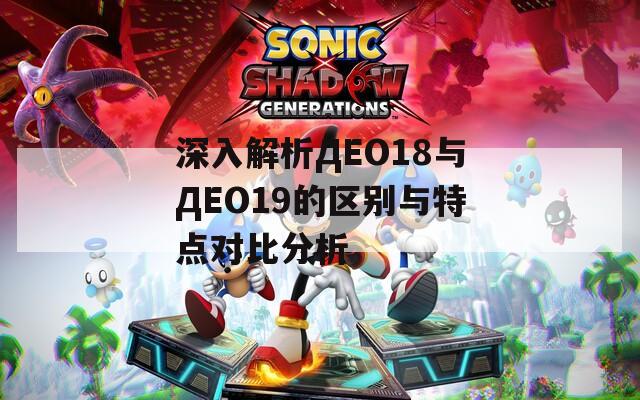 深入解析ДЕО18与ДЕО19的区别与特点对比分析