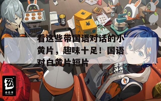 看这些带国语对话的小黄片，趣味十足！国语对白黄片短片