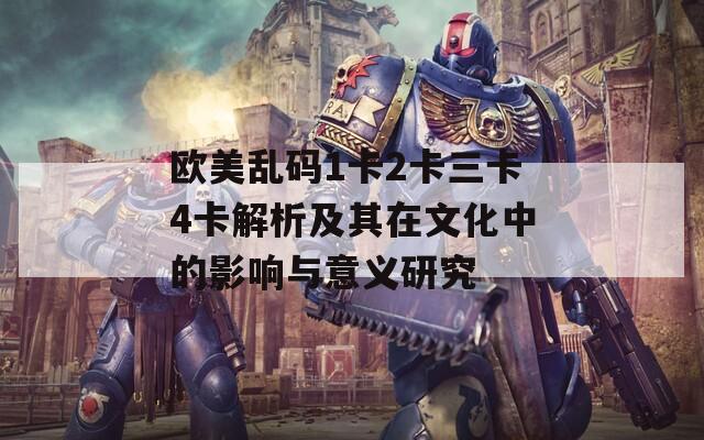 欧美乱码1卡2卡三卡4卡解析及其在文化中的影响与意义研究