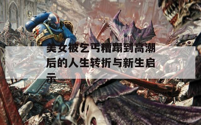 美女被乞丐糟蹋到高潮后的人生转折与新生启示