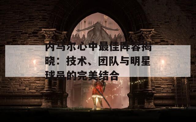 内马尔心中最佳阵容揭晓：技术、团队与明星球员的完美结合