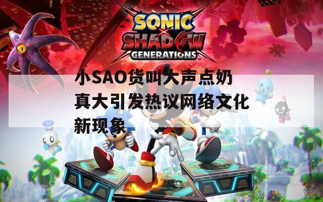 小SAO货叫大声点奶真大引发热议网络文化新现象