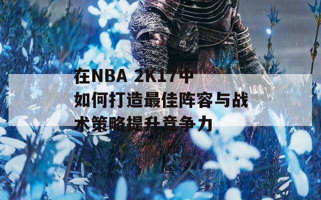 在NBA 2K17中如何打造最佳阵容与战术策略提升竞争力