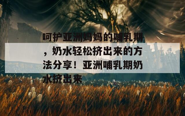 呵护亚洲妈妈的哺乳期，奶水轻松挤出来的方法分享！亚洲哺乳期奶水挤出来