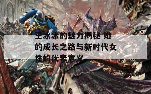 王冰冰的魅力揭秘 她的成长之路与新时代女性的代表意义