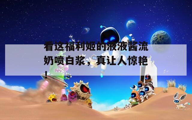 看这福利姬的液液酱流奶喷白浆，真让人惊艳！