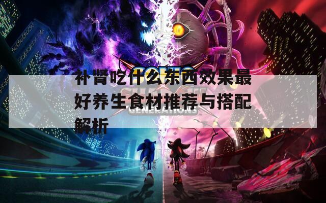 补肾吃什么东西效果最好养生食材推荐与搭配解析