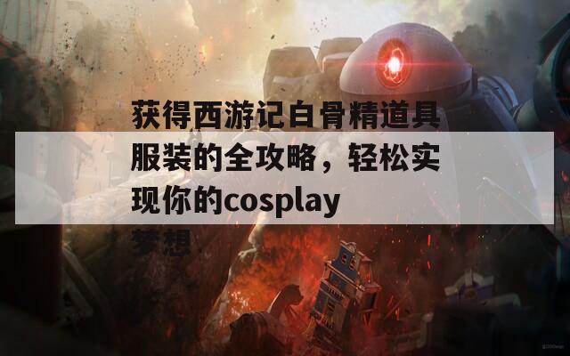 获得西游记白骨精道具服装的全攻略，轻松实现你的cosplay梦想