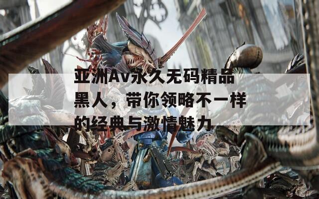 亚洲Av永久无码精品黑人，带你领略不一样的经典与激情魅力