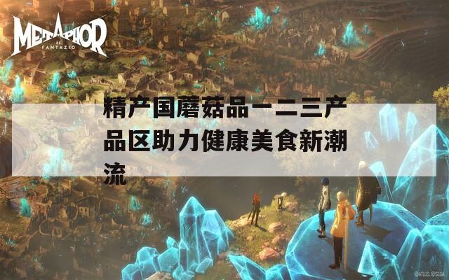 精产国蘑菇品一二三产品区助力健康美食新潮流