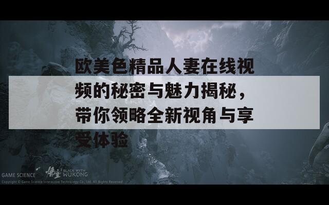欧美色精品人妻在线视频的秘密与魅力揭秘，带你领略全新视角与享受体验