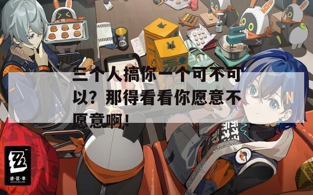 三个人搞你一个可不可以？那得看看你愿意不愿意啊！
