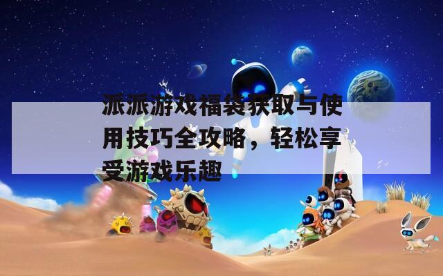 派派游戏福袋获取与使用技巧全攻略，轻松享受游戏乐趣
