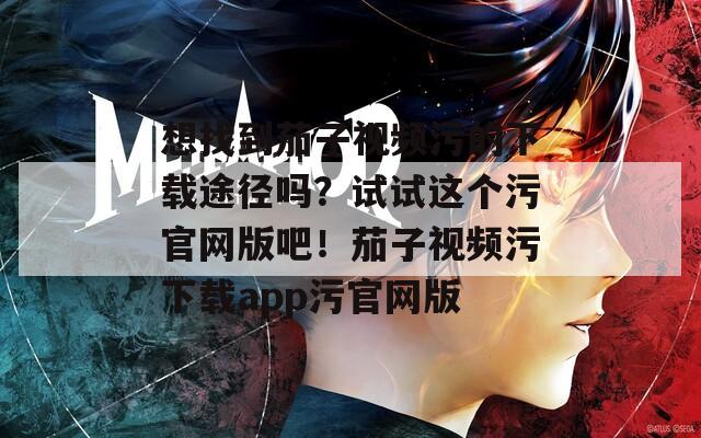 想找到茄子视频污的下载途径吗？试试这个污官网版吧！茄子视频污下载app污官网版