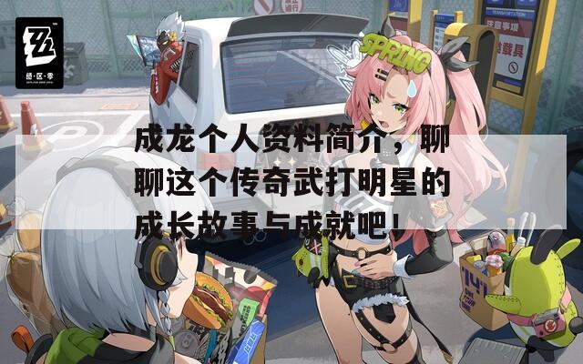 成龙个人资料简介，聊聊这个传奇武打明星的成长故事与成就吧！