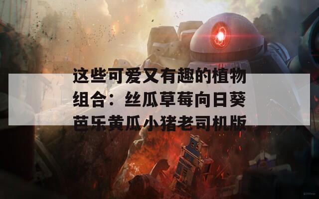 这些可爱又有趣的植物组合：丝瓜草莓向日葵芭乐黄瓜小猪老司机版