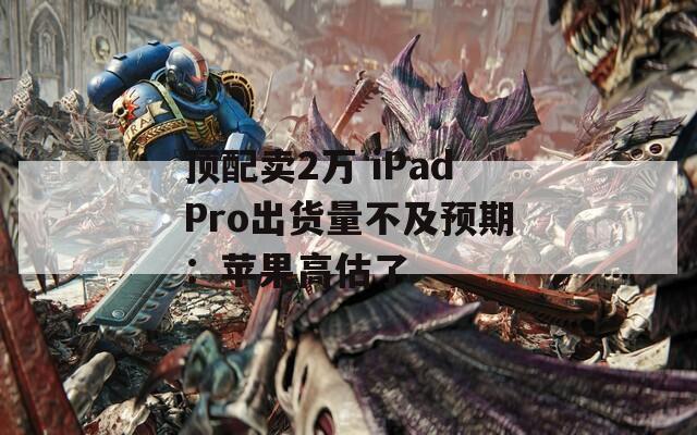 顶配卖2万 iPadPro出货量不及预期：苹果高估了