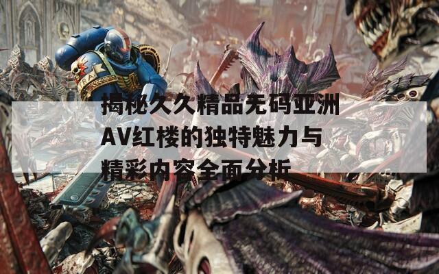 揭秘久久精品无码亚洲AV红楼的独特魅力与精彩内容全面分析