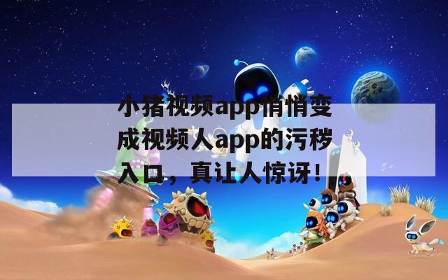 小猪视频app悄悄变成视频人app的污秽入口，真让人惊讶！