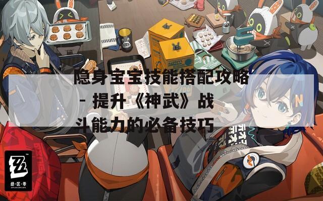 隐身宝宝技能搭配攻略 - 提升《神武》战斗能力的必备技巧