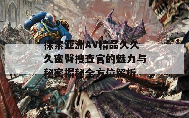 探索亚洲AV精品久久久蜜臀搜查官的魅力与秘密揭秘全方位解析